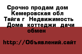 Срочно продам дом - Кемеровская обл., Тайга г. Недвижимость » Дома, коттеджи, дачи обмен   
